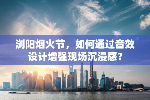 浏阳烟火节，如何通过音效设计增强现场沉浸感？