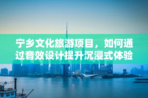 宁乡文化旅游项目，如何通过音效设计提升沉浸式体验？
