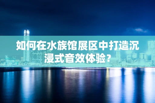 如何在水族馆展区中打造沉浸式音效体验？