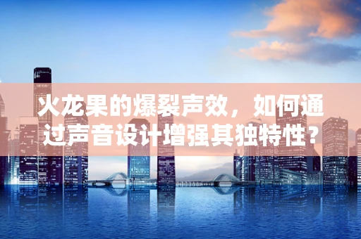 火龙果的爆裂声效，如何通过声音设计增强其独特性？