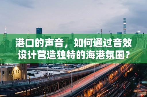 港口的声音，如何通过音效设计营造独特的海港氛围？