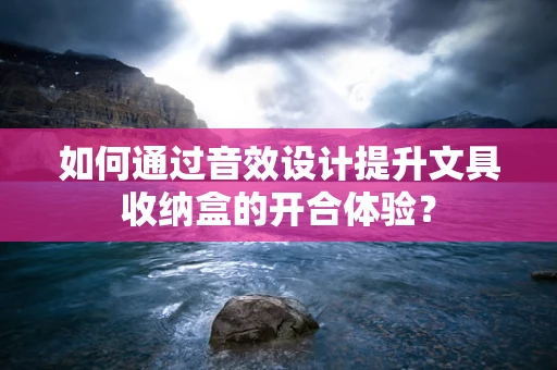 如何通过音效设计提升文具收纳盒的开合体验？