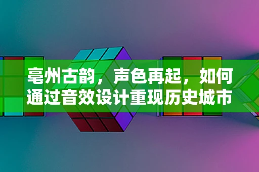 亳州古韵，声色再起，如何通过音效设计重现历史城市的灵魂？