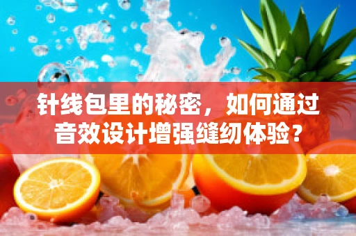 针线包里的秘密，如何通过音效设计增强缝纫体验？