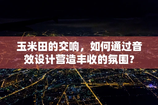 玉米田的交响，如何通过音效设计营造丰收的氛围？