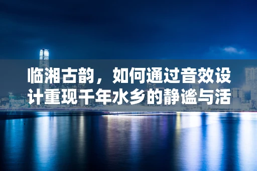 临湘古韵，如何通过音效设计重现千年水乡的静谧与活力？