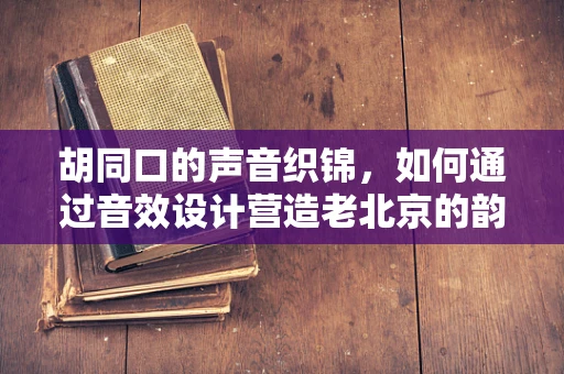 胡同口的声音织锦，如何通过音效设计营造老北京的韵味？
