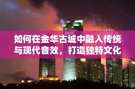 如何在金华古城中融入传统与现代音效，打造独特文化体验？