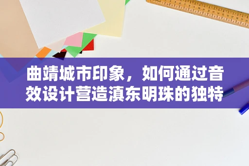 曲靖城市印象，如何通过音效设计营造滇东明珠的独特氛围？