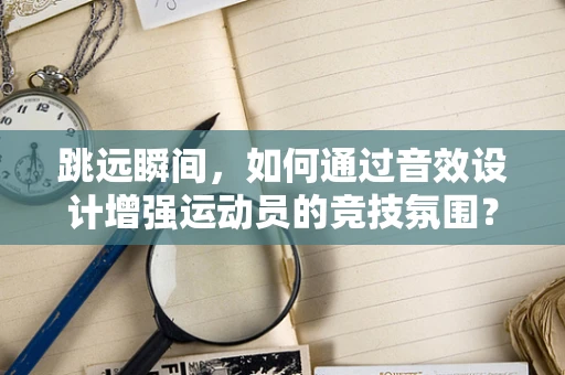 跳远瞬间，如何通过音效设计增强运动员的竞技氛围？