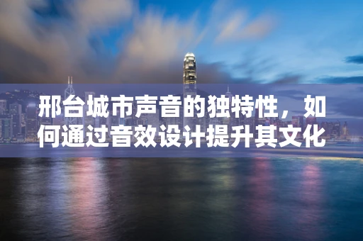 邢台城市声音的独特性，如何通过音效设计提升其文化认同感？