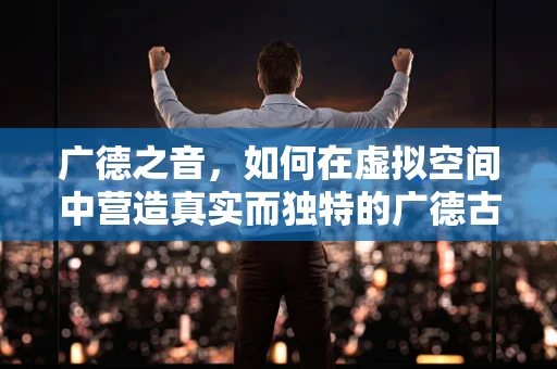 广德之音，如何在虚拟空间中营造真实而独特的广德古镇音效？
