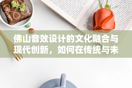 佛山音效设计的文化融合与现代创新，如何在传统与未来间找到平衡？