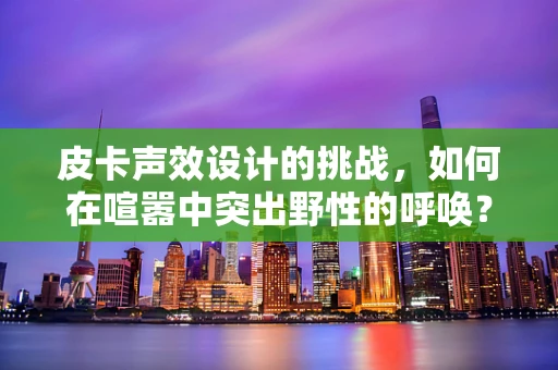 皮卡声效设计的挑战，如何在喧嚣中突出野性的呼唤？