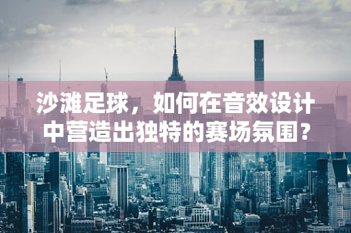 沙滩足球，如何在音效设计中营造出独特的赛场氛围？