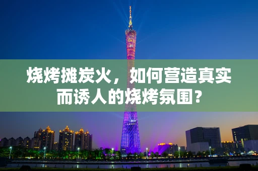 烧烤摊炭火，如何营造真实而诱人的烧烤氛围？