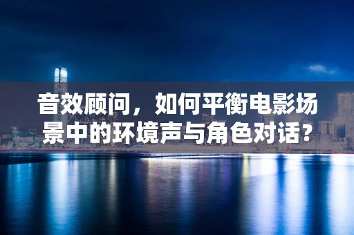 音效顾问，如何平衡电影场景中的环境声与角色对话？