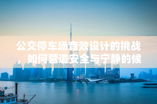 公交停车场音效设计的挑战，如何营造安全与宁静的候车环境？