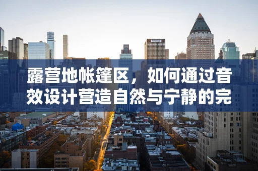 露营地帐篷区，如何通过音效设计营造自然与宁静的完美融合？