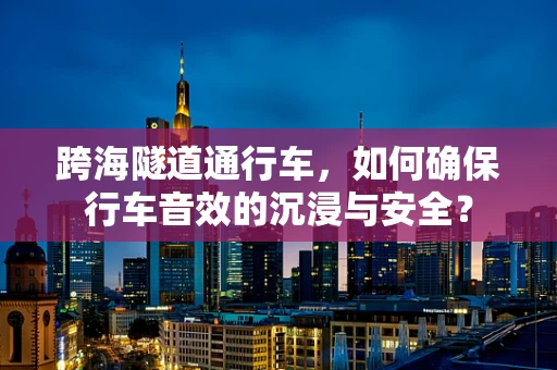 跨海隧道通行车，如何确保行车音效的沉浸与安全？