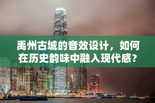 禹州古城的音效设计，如何在历史韵味中融入现代感？
