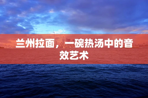 兰州拉面，一碗热汤中的音效艺术
