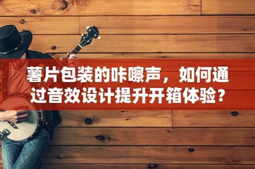 薯片包装的咔嚓声，如何通过音效设计提升开箱体验？