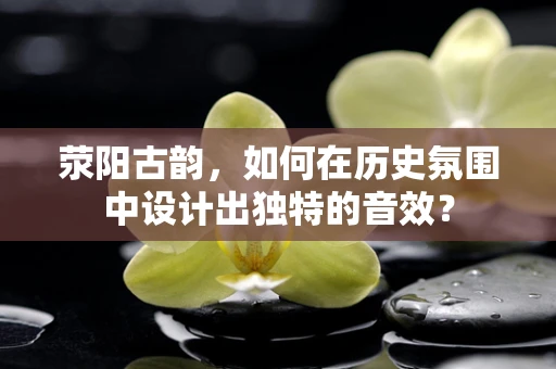 荥阳古韵，如何在历史氛围中设计出独特的音效？