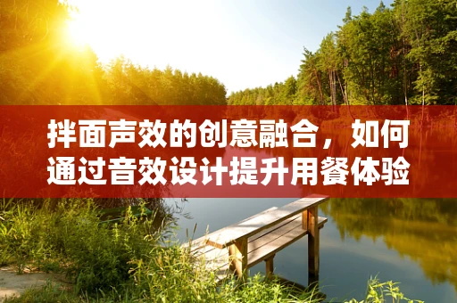 拌面声效的创意融合，如何通过音效设计提升用餐体验？