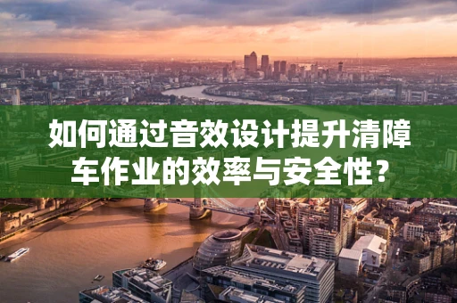 如何通过音效设计提升清障车作业的效率与安全性？