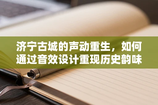济宁古城的声动重生，如何通过音效设计重现历史韵味？