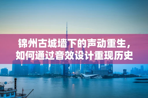锦州古城墙下的声动重生，如何通过音效设计重现历史韵律？