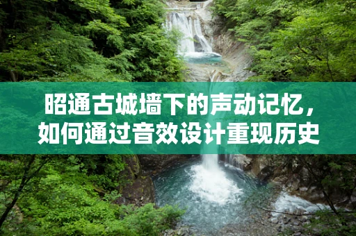 昭通古城墙下的声动记忆，如何通过音效设计重现历史韵味？