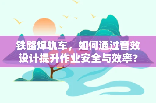 铁路焊轨车，如何通过音效设计提升作业安全与效率？