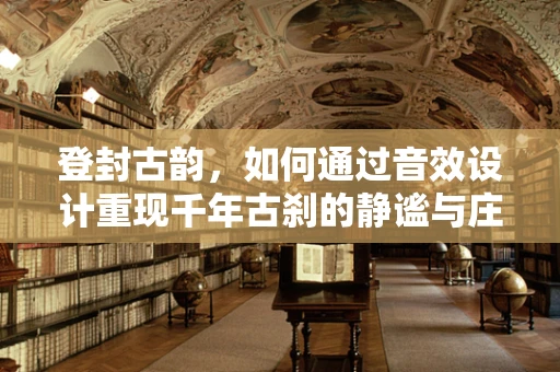 登封古韵，如何通过音效设计重现千年古刹的静谧与庄严？