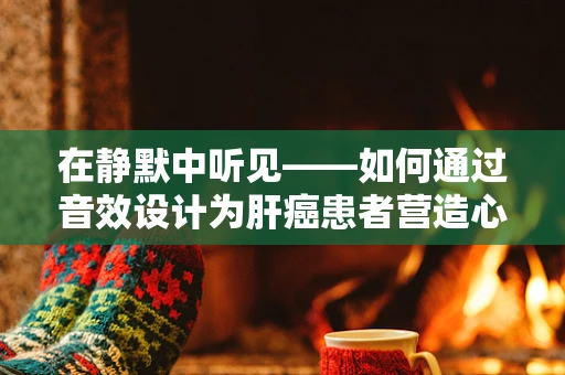 在静默中听见——如何通过音效设计为肝癌患者营造心理慰藉？