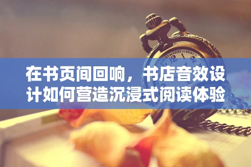 在书页间回响，书店音效设计如何营造沉浸式阅读体验？