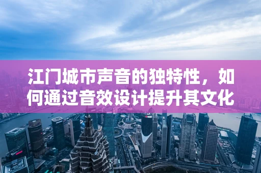 江门城市声音的独特性，如何通过音效设计提升其文化认同感？