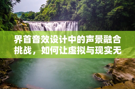 界首音效设计中的声景融合挑战，如何让虚拟与现实无缝对接？