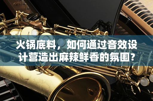 火锅底料，如何通过音效设计营造出麻辣鲜香的氛围？