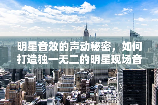 明星音效的声动秘密，如何打造独一无二的明星现场音效？