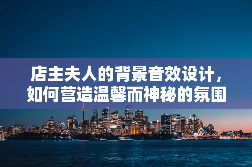 店主夫人的背景音效设计，如何营造温馨而神秘的氛围？