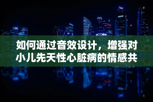 如何通过音效设计，增强对小儿先天性心脏病的情感共鸣？