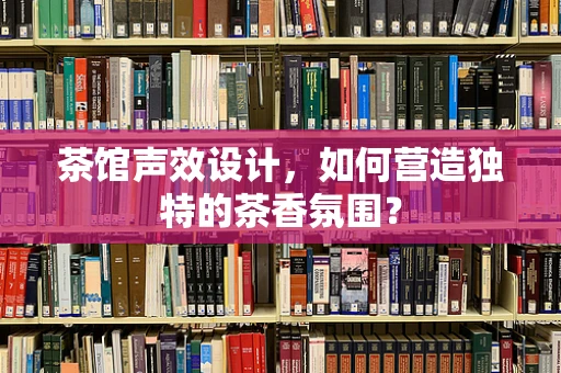 茶馆声效设计，如何营造独特的茶香氛围？