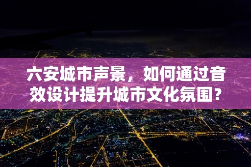 六安城市声景，如何通过音效设计提升城市文化氛围？