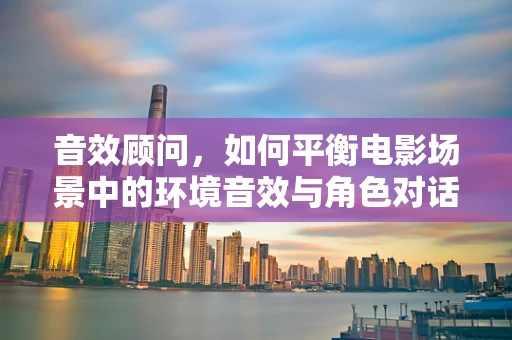 音效顾问，如何平衡电影场景中的环境音效与角色对话？