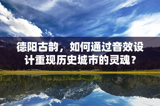 德阳古韵，如何通过音效设计重现历史城市的灵魂？