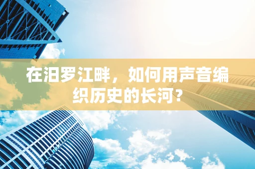 在汨罗江畔，如何用声音编织历史的长河？