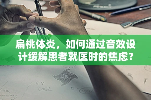 扁桃体炎，如何通过音效设计缓解患者就医时的焦虑？