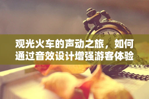 观光火车的声动之旅，如何通过音效设计增强游客体验？